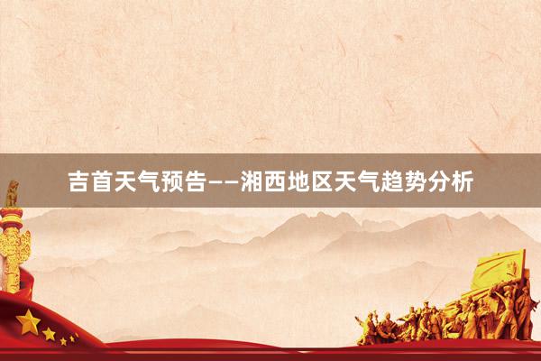 吉首天气预告——湘西地区天气趋势分析